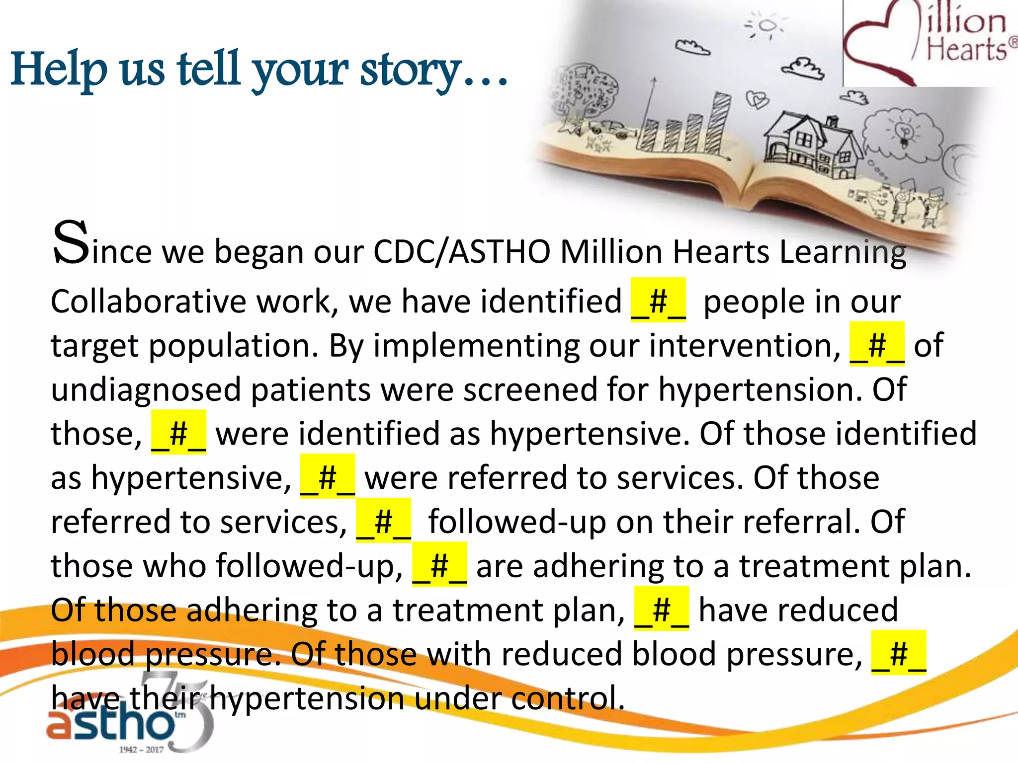 Help us tell your story…
Since we began our CDC/ASTHO Million Hearts Learning
Collaborative work, we have identified _#_ people in our
target population. By implementing our intervention, _#_ of
undiagnosed patients were screened for hypertension. Of
those, _#_ were identified as hypertensive. Of those identified
as hypertensive, _#_ were referred to services. Of those
referred to services, _#_ followed-up on their referral. Of
those who followed-up, _#_ are adhering to a treatment plan.
Of those adhering to a treatment plan, _#_ have reduced
blood pressure. Of those with reduced blood pressure, _#_
have their hypertension under control.
 
