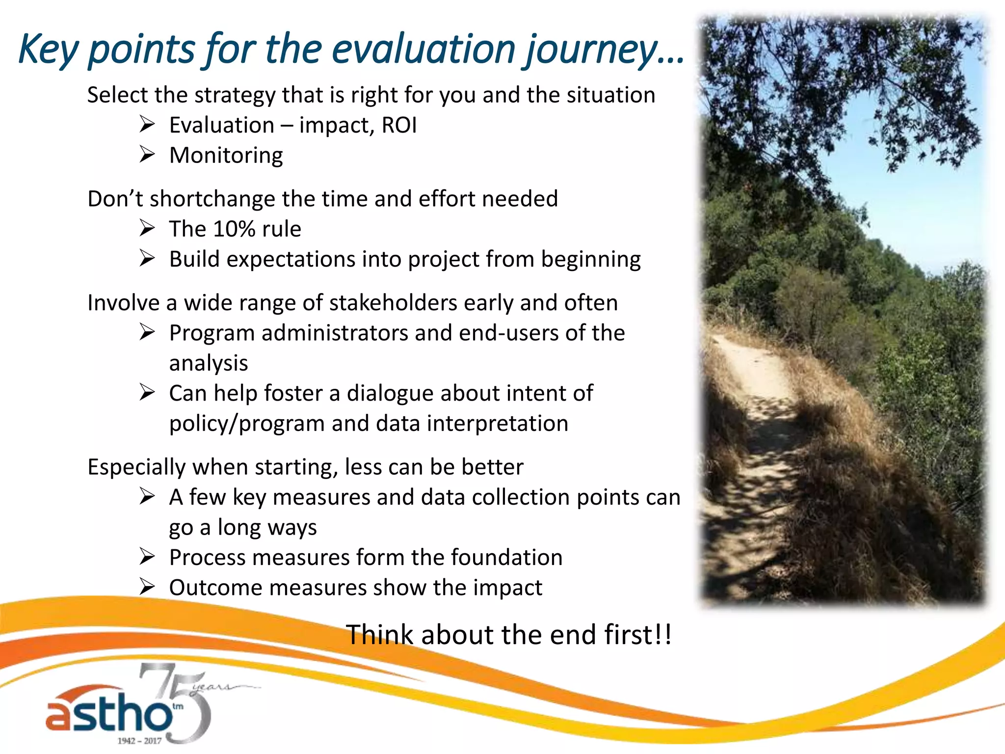 Key points for the evaluation journey…
Select the strategy that is right for you and the situation
 Evaluation – impact, ROI
 Monitoring
Don’t shortchange the time and effort needed
 The 10% rule
 Build expectations into project from beginning
Involve a wide range of stakeholders early and often
 Program administrators and end-users of the
analysis
 Can help foster a dialogue about intent of
policy/program and data interpretation
Especially when starting, less can be better
 A few key measures and data collection points can
go a long ways
 Process measures form the foundation
 Outcome measures show the impact
Think about the end first!!
 