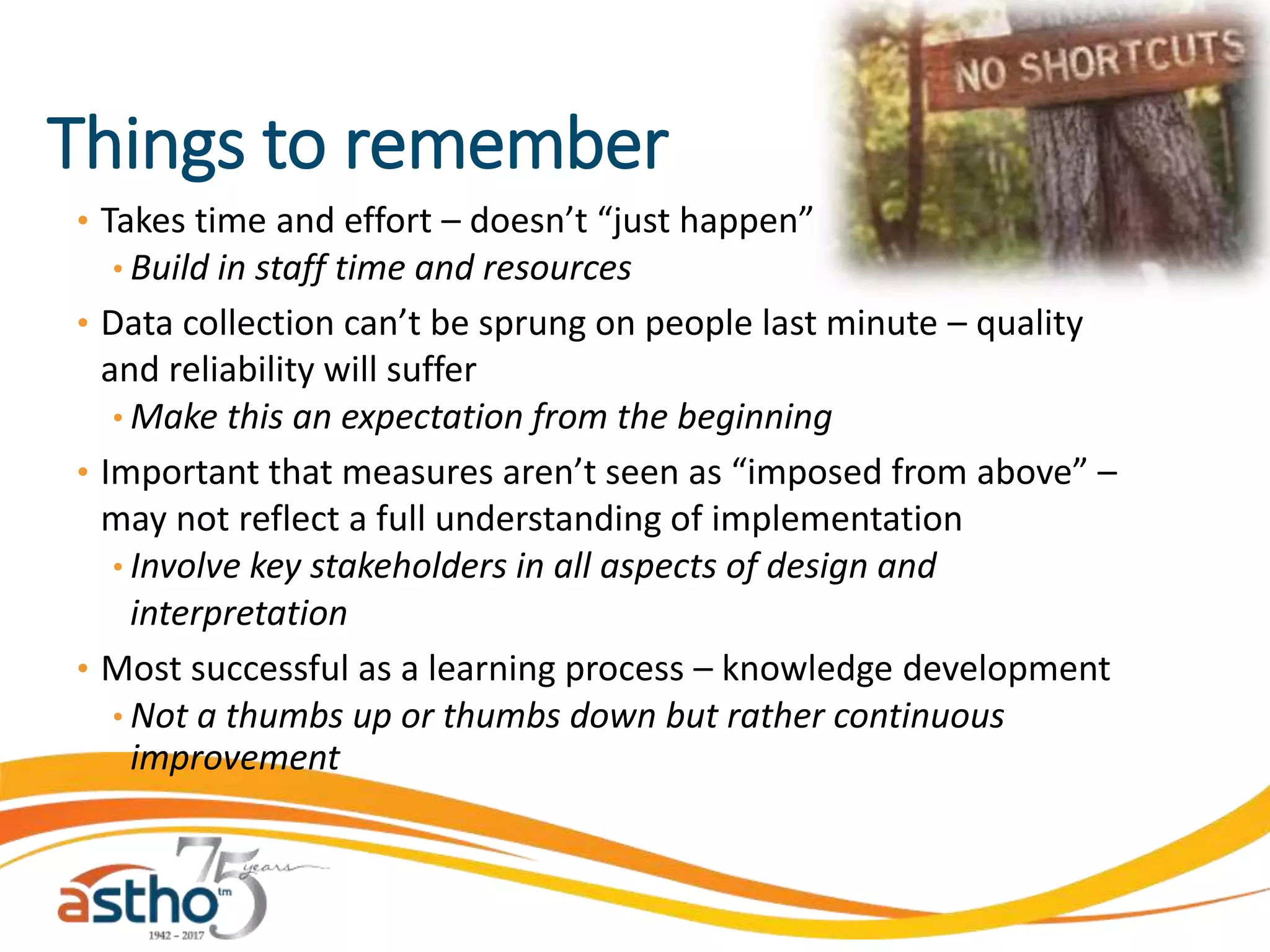 Things to remember
• Takes time and effort – doesn’t “just happen”
• Build in staff time and resources
• Data collection can’t be sprung on people last minute – quality
and reliability will suffer
• Make this an expectation from the beginning
• Important that measures aren’t seen as “imposed from above” –
may not reflect a full understanding of implementation
• Involve key stakeholders in all aspects of design and
interpretation
• Most successful as a learning process – knowledge development
• Not a thumbs up or thumbs down but rather continuous
improvement
 