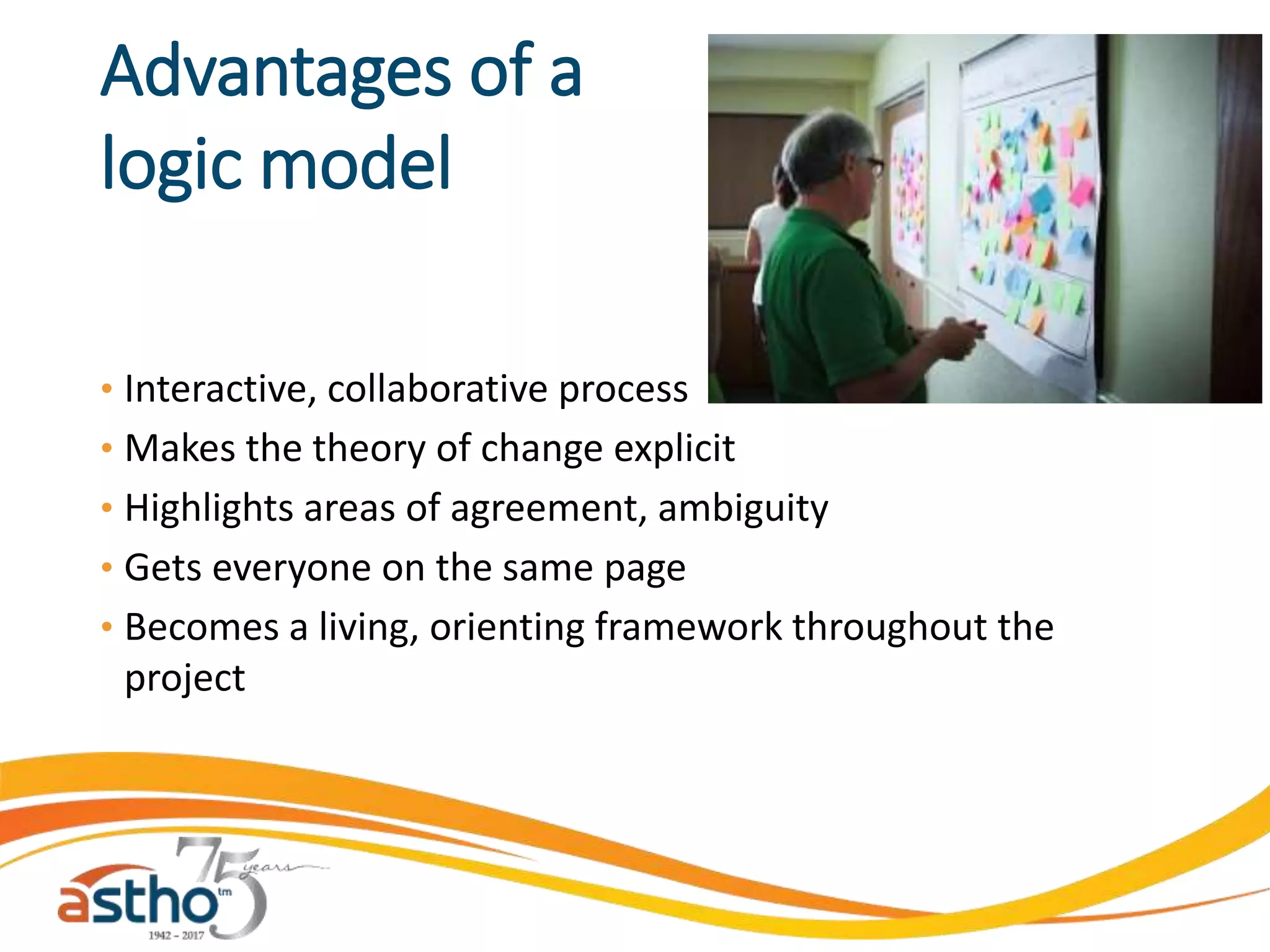 Advantages of a
logic model
• Interactive, collaborative process
• Makes the theory of change explicit
• Highlights areas of agreement, ambiguity
• Gets everyone on the same page
• Becomes a living, orienting framework throughout the
project
 