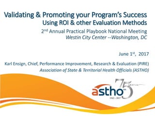 June 1st, 2017
Karl Ensign, Chief, Performance Improvement, Research & Evaluation (PIRE)
Association of State & Territorial Health Officials (ASTHO)
Validating & Promoting your Program’s Success
Using ROI & other Evaluation Methods
2nd Annual Practical Playbook National Meeting
Westin City Center --Washington, DC
 