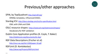 Previous/other approaches
SPIN, by TopQuadrant http://spinrdf.org/
SPARQL templates, Influenced SHACL
Stardog ICV: http://docs.stardog.com/icv/icv-specification.html
OWL with UNA and CWA
OSLC resource shapes: https://www.w3.org/Submission/shapes/
Vocabulary for RDF validation
Dublin Core Application profiles (K. Coyle, T. Baker)
http://dublincore.org/documents/dc-dsp/
RDF Data Descriptions (Fischer et al)
http://ceur-ws.org/Vol-1330/paper-33.pdf
RDFUnit (D. Kontokostas)
http://aksw.org/Projects/RDFUnit.html
...
 
