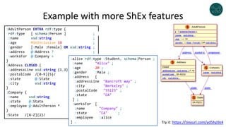 Example with more ShEx features
:AdultPerson EXTRA rdf:type {
rdf:type [ schema:Person ] ;
:name xsd:string ;
:age MinInclusive 18 ;
:gender [:Male :Female] OR xsd:string ;
:address @:Address ? ;
:worksFor @:Company + ;
}
:Address CLOSED {
:addressLine xsd:string {1,3} ;
:postalCode /[0-9]{5}/ ;
:state @:State ;
:city xsd:string
}
:Company {
:name xsd:string ;
:state @:State ;
:employee @:AdultPerson * ;
}
:State /[A-Z]{2}/
:alice rdf:type :Student, schema:Person ;
:name "Alice" ;
:age 20 ;
:gender :Male ;
:address [
:addressLine "Bancroft Way" ;
:city "Berkeley" ;
:postalCode "55123" ;
:state "CA"
] ;
:worksFor [
:name "Company" ;
:state "CA" ;
:employee :alice
] . Try it: https://tinyurl.com/yd5hp9z4
 