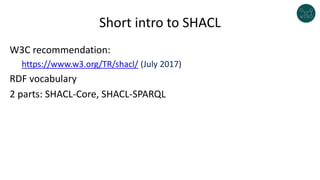 Short intro to SHACL
W3C recommendation:
https://www.w3.org/TR/shacl/ (July 2017)
RDF vocabulary
2 parts: SHACL-Core, SHACL-SPARQL
 