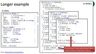 Longer example
:AdultPerson EXTRA a {
a [ schema:Person ] ;
:name xsd:string ;
:age MinInclusive 18 ;
:gender [:Male :Female] OR xsd:string ;
:address @:Address ? ;
:worksFor @:Company + ;
}
:Address CLOSED {
:addressLine xsd:string {1,3} ;
:postalCode /[0-9]{5}/ ;
:state @:State ;
:city xsd:string
}
:Company {
:name xsd:string ;
:state @:State ;
:employee @:AdultPerson * ;
}
:State /[A-Z]{2}/
:AdultPerson a sh:NodeShape ;
sh:property [
sh:path rdf:type ;
sh:qualifiedValueShape [
sh:hasValue schema:Person
];
sh:qualifiedMinCount 1 ;
sh:qualifiedMaxCount 1 ;
] ;
sh:targetNode :alice ;
sh:property [ sh:path :name ;
sh:minCount 1; sh:maxCount 1;
sh:datatype xsd:string ;
] ;
sh:property [ sh:path :gender ;
sh:minCount 1; sh:maxCount 1;
sh:in (:Male :Female);
] ;
sh:property [ sh:path :age ;
sh:maxCount 1;
sh:minInclusive 18
] ;
sh:property [ sh:path :address ;
sh:node :Address ;
sh:minCount 1 ; sh:maxCount 1
] ;
sh:property [ sh:path :worksFor ;
sh:node :Company ;
sh:minCount 1 ; sh:maxCount 1
].
:Address a sh:NodeShape ;
sh:closed true ;
sh:property [ sh:path :addressLine;
sh:datatype xsd:string ;
sh:minCount 1 ; sh:maxCount 3
] ;
sh:property [ sh:path :postalCode ;
sh:pattern "[0-9]{5}" ;
sh:minCount 1 ; sh:maxCount 3
] ;
sh:property [ sh:path :city ;
sh:datatype xsd:string ;
sh:minCount 1 ; sh:maxCount 1
] ;
sh:property [ sh:path :state ;
sh:node :State ;
] .
:Company a sh:NodeShape ;
sh:property [ sh:path :name ;
sh:datatype xsd:string
] ;
sh:property [
sh:path :state ;
sh:node :State
] ;
sh:property [ sh:path :employee ;
sh:node :AdultPerson ;
] ;.
:State a sh:NodeShape ;
sh:pattern "[A-Z]{2}" .
In ShEx
In SHACL
Its recursive!!! (not well defined SHACL)
Implementation dependent feature
Try it: https://tinyurl.com/ycl3mkzr
 