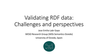 Validating RDF data:
Challenges and perspectives
Jose Emilio Labr Gayo
WESO Research Group (WEb Semantics Oviedo)
University of Oviedo, Spain
 