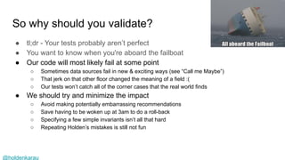@holdenkarau
So why should you validate?
● tl;dr - Your tests probably aren’t perfect
● You want to know when you're aboard the failboat
● Our code will most likely fail at some point
○ Sometimes data sources fail in new & exciting ways (see “Call me Maybe”)
○ That jerk on that other floor changed the meaning of a field :(
○ Our tests won’t catch all of the corner cases that the real world finds
● We should try and minimize the impact
○ Avoid making potentially embarrassing recommendations
○ Save having to be woken up at 3am to do a roll-back
○ Specifying a few simple invariants isn’t all that hard
○ Repeating Holden’s mistakes is still not fun
 
