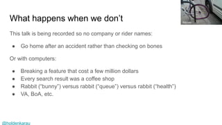 @holdenkarau
What happens when we don’t
This talk is being recorded so no company or rider names:
● Go home after an accident rather than checking on bones
Or with computers:
● Breaking a feature that cost a few million dollars
● Every search result was a coffee shop
● Rabbit (“bunny”) versus rabbit (“queue”) versus rabbit (“health”)
● VA, BoA, etc.
itsbruce
 