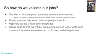 @holdenkarau
So how do we validate our jobs?
● The idea is, at some point, you made software which worked.
○ If you don’t you probably want to run it a few times and manually validate it
● Maybe you manually tested and sampled your results
● Hopefully you did a lot of other checks too
● But we can’t do that every time, our pipelines are no longer write-once
run-once they are often write-once, run forever, and debug-forever.
 
