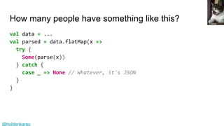 @holdenkarau
How many people have something like this?
val data = ...
val parsed = data.flatMap(x =>
try {
Some(parse(x))
} catch {
case _ => None // Whatever, it's JSON
}
}
Lilithis
 