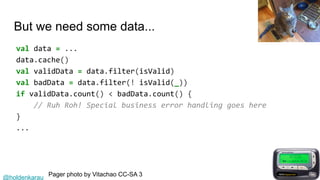 @holdenkarau
But we need some data...
val data = ...
data.cache()
val validData = data.filter(isValid)
val badData = data.filter(! isValid(_))
if validData.count() < badData.count() {
// Ruh Roh! Special business error handling goes here
}
...
Pager photo by Vitachao CC-SA 3
 