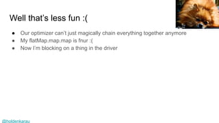 @holdenkarau
Well that’s less fun :(
● Our optimizer can’t just magically chain everything together anymore
● My flatMap.map.map is fnur :(
● Now I’m blocking on a thing in the driver
Sn.Ho
 