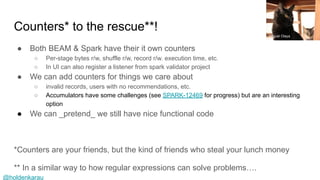 @holdenkarau
Counters* to the rescue**!
● Both BEAM & Spark have their it own counters
○ Per-stage bytes r/w, shuffle r/w, record r/w. execution time, etc.
○ In UI can also register a listener from spark validator project
● We can add counters for things we care about
○ invalid records, users with no recommendations, etc.
○ Accumulators have some challenges (see SPARK-12469 for progress) but are an interesting
option
● We can _pretend_ we still have nice functional code
*Counters are your friends, but the kind of friends who steal your lunch money
** In a similar way to how regular expressions can solve problems….
Miguel Olaya
 
