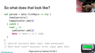 @holdenkarau
So what does that look like?
val parsed = data.flatMap(x => try {
Some(parse(x))
happyCounter.add(1)
} catch {
case _ =>
sadCounter.add(1)
None // What's it's JSON
}
}
// Special business data logic (aka wordcount)
// Much much later* business error logic goes here
Pager photo by Vitachao CC-SA 3
Phoebe Baker
 