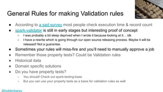 @holdenkarau
General Rules for making Validation rules
● According to a sad survey most people check execution time & record count
● spark-validator is still in early stages but interesting proof of concept
○ I was probably a bit sleep deprived when I wrote it because looking at it… idk
○ I have a rewrite which is going through our open source releasing process. Maybe it will be
released! Not a guarantee.
● Sometimes your rules will miss-fire and you’ll need to manually approve a job
● Remember those property tests? Could be Validation rules
● Historical data
● Domain specific solutions
● Do you have property tests?
○ You should! Check out spark-testing-base
○ But you can use your property tests as a basis for validation rules as well
Photo by:
Paul Schadler
 