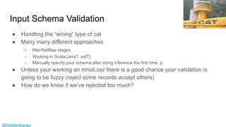 @holdenkarau
Input Schema Validation
● Handling the “wrong” type of cat
● Many many different approaches
○ filter/flatMap stages
○ Working in Scala/Java? .as[T]
○ Manually specify your schema after doing inference the first time :p
● Unless your working on mnist.csv there is a good chance your validation is
going to be fuzzy (reject some records accept others)
● How do we know if we’ve rejected too much?
Bradley Gordon
 