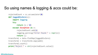 @holdenkarau
So using names & logging & accs could be:
rejectedCount = sc.accumulator(0)
def loggedDivZero(x):
import logging
try:
return [x / 0]
except Exception as e:
rejectedCount.add(1)
logging.warning("Error found " + repr(e))
return []
transform1 = data.flatMap(loggedDivZero)
transform2 = transform1.map(add1)
transform2.count()
print("Reject " + str(rejectedCount.value))
 
