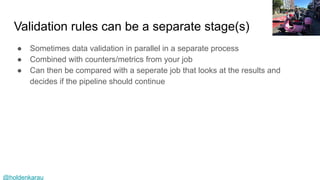 @holdenkarau
Validation rules can be a separate stage(s)
● Sometimes data validation in parallel in a separate process
● Combined with counters/metrics from your job
● Can then be compared with a seperate job that looks at the results and
decides if the pipeline should continue
 
