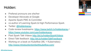 @holdenkarau
Holden:
● Prefered pronouns are she/her
● Developer Advocate at Google
● Apache Spark PMC & Committer
● co-author of Learning Spark & High Performance Spark
● Twitter: @holdenkarau
● Code review livestreams: https://www.twitch.tv/holdenkarau /
https://www.youtube.com/user/holdenkarau
● Past Spark Talk Videos http://bit.ly/holdenSparkVideos
● Direct Talk feedback: http://bit.ly/holdenTalkFeedback
● Working on a book on Kubeflow (ML + Kubernetes):
http://www.introductiontomlwithkubeflow.com/
 