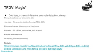 @holdenkarau
TFDV: Magic*
● Counters, schema inference, anomaly detection, oh my!
# Compute statistics over a new set of data
new_stats = tfdv.generate_statistics_from_csv(NEW_DATA)
# Compare how new data conforms to the schema
anomalies = tfdv.validate_statistics(new_stats, schema)
# Display anomalies inline
tfdv.display_anomalies(anomalies)
Details:
https://medium.com/tensorflow/introducing-tensorflow-data-validation-data-underst
anding-validation-and-monitoring-at-scale-d38e3952c2f0
 