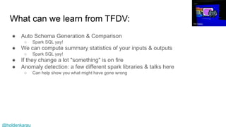 @holdenkarau
What can we learn from TFDV:
● Auto Schema Generation & Comparison
○ Spark SQL yay!
● We can compute summary statistics of your inputs & outputs
○ Spark SQL yay!
● If they change a lot "something" is on fire
● Anomaly detection: a few different spark libraries & talks here
○ Can help show you what might have gone wrong
Tim Walker
 