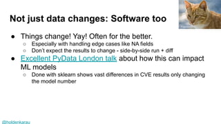 @holdenkarau
Not just data changes: Software too
● Things change! Yay! Often for the better.
○ Especially with handling edge cases like NA fields
○ Don’t expect the results to change - side-by-side run + diff
● Excellent PyData London talk about how this can impact
ML models
○ Done with sklearn shows vast differences in CVE results only changing
the model number
Francesco
 