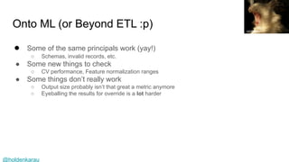 @holdenkarau
Onto ML (or Beyond ETL :p)
● Some of the same principals work (yay!)
○ Schemas, invalid records, etc.
● Some new things to check
○ CV performance, Feature normalization ranges
● Some things don’t really work
○ Output size probably isn’t that great a metric anymore
○ Eyeballing the results for override is a lot harder
contraption
 