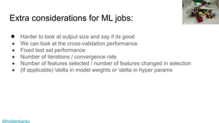 @holdenkarau
Extra considerations for ML jobs:
● Harder to look at output size and say if its good
● We can look at the cross-validation performance
● Fixed test set performance
● Number of iterations / convergence rate
● Number of features selected / number of features changed in selection
● (If applicable) delta in model weights or delta in hyper params
Hsu Luke
 