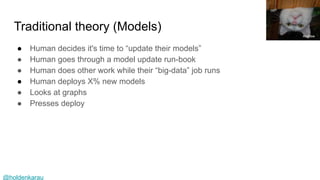 @holdenkarau
Traditional theory (Models)
● Human decides it's time to “update their models”
● Human goes through a model update run-book
● Human does other work while their “big-data” job runs
● Human deploys X% new models
● Looks at graphs
● Presses deploy
Andrew
 