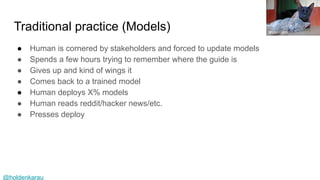 @holdenkarau
Traditional practice (Models)
● Human is cornered by stakeholders and forced to update models
● Spends a few hours trying to remember where the guide is
● Gives up and kind of wings it
● Comes back to a trained model
● Human deploys X% models
● Human reads reddit/hacker news/etc.
● Presses deploy
Bruno Caimi
 