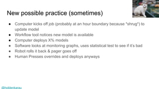 @holdenkarau
New possible practice (sometimes)
● Computer kicks off job (probably at an hour boundary because *shrug*) to
update model
● Workflow tool notices new model is available
● Computer deploys X% models
● Software looks at monitoring graphs, uses statistical test to see if it’s bad
● Robot rolls it back & pager goes off
● Human Presses overrides and deploys anyways
Henrique Pinto
 