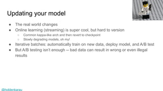@holdenkarau
Updating your model
● The real world changes
● Online learning (streaming) is super cool, but hard to version
○ Common kappa-like arch and then revert to checkpoint
○ Slowly degrading models, oh my!
● Iterative batches: automatically train on new data, deploy model, and A/B test
● But A/B testing isn’t enough -- bad data can result in wrong or even illegal
results
 