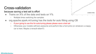 @holdenkarau
Cross-validation
because saving a test set is effort
● Trains on X% of the data and tests on Y%
○ Multiple times switching the samples
● org.apache.spark.ml.tuning has the tools for auto fitting using CB
○ If your going to use this for auto-tuning please please save a test set
○ Otherwise your models will look awesome and perform like a ford pinto (or whatever a crappy
car is here. Maybe a renault reliant?)
Jonathan Kotta
 