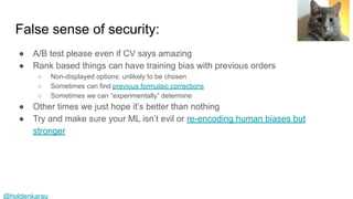 @holdenkarau
False sense of security:
● A/B test please even if CV says amazing
● Rank based things can have training bias with previous orders
○ Non-displayed options: unlikely to be chosen
○ Sometimes can find previous formulaic corrections
○ Sometimes we can “experimentally” determine
● Other times we just hope it’s better than nothing
● Try and make sure your ML isn’t evil or re-encoding human biases but
stronger
 