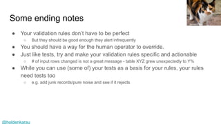 @holdenkarau
Some ending notes
● Your validation rules don’t have to be perfect
○ But they should be good enough they alert infrequently
● You should have a way for the human operator to override.
● Just like tests, try and make your validation rules specific and actionable
○ # of input rows changed is not a great message - table XYZ grew unexpectedly to Y%
● While you can use (some of) your tests as a basis for your rules, your rules
need tests too
○ e.g. add junk records/pure noise and see if it rejects
James Petts
 