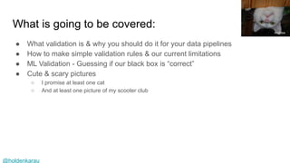 @holdenkarau
What is going to be covered:
● What validation is & why you should do it for your data pipelines
● How to make simple validation rules & our current limitations
● ML Validation - Guessing if our black box is “correct”
● Cute & scary pictures
○ I promise at least one cat
○ And at least one picture of my scooter club
Andrew
 