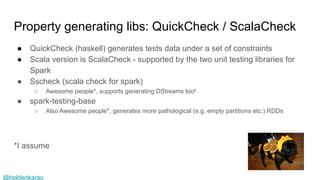 @holdenkarau
Property generating libs: QuickCheck / ScalaCheck
● QuickCheck (haskell) generates tests data under a set of constraints
● Scala version is ScalaCheck - supported by the two unit testing libraries for
Spark
● Sscheck (scala check for spark)
○ Awesome people*, supports generating DStreams too!
● spark-testing-base
○ Also Awesome people*, generates more pathological (e.g. empty partitions etc.) RDDs
*I assume
PROtara hunt
 