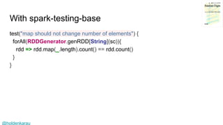 @holdenkarau
With spark-testing-base
test("map should not change number of elements") {
forAll(RDDGenerator.genRDD[String](sc)){
rdd => rdd.map(_.length).count() == rdd.count()
}
}
 
