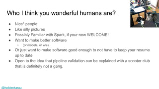 @holdenkarau
Who I think you wonderful humans are?
● Nice* people
● Like silly pictures
● Possibly Familiar with Spark, if your new WELCOME!
● Want to make better software
○ (or models, or w/e)
● Or just want to make software good enough to not have to keep your resume
up to date
● Open to the idea that pipeline validation can be explained with a scooter club
that is definitely not a gang.
 