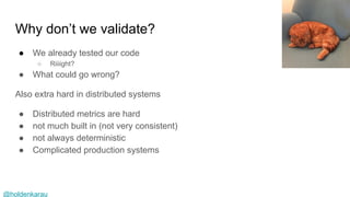 @holdenkarau
Why don’t we validate?
● We already tested our code
○ Riiiight?
● What could go wrong?
Also extra hard in distributed systems
● Distributed metrics are hard
● not much built in (not very consistent)
● not always deterministic
● Complicated production systems
 