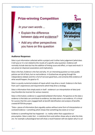 Validating Strategies Webinar – 14th August 2014 
pg. 1 
Audience Responses 
Data is just information collected within a project and it either lacks judgement (what does it tell you) or it is not related to the results of a specific value question. Evidence will normally include data but has the addition of linking cause and effect, or input and result. It can prove (or disprove) associations and implications. 
Data is the fact, Evidence is the fact and why. It's an interesting question as many public policies are full of facts, but no real evidence. In Scotland we are going through the independence debate and this is full of not even good facts, and certainly little evidence of what would happen, for good or ill. 
Data is a purely numerical analysis of inputs which may drive a result. Evidence is the facts from user’s experiences and requirements which help drive a strategy. 
Data is information that simply exists in itself - evidence is an interpretation of data (and may therefore be incorrect for various reasons). 
Data is information; evidence is supported/validated information. Perspective on the data v evidence is that data can contribute to evidence, but data alone is not evidence. It’s critical for success that the users engaged both at benefit identification and analysis of benefits created AFTER the project. 
"Data = pieces of information (but arguably useless without some form of interpretation or context) Evidence = something which shows that something else exists or is true." 
Evidence is something that has happened - i.e. reality rather than supposition or presumption. Data is static fact - in statistical form and neither shows why or what the links are. For example a physiological test will show a result however will not explain why it is so!  