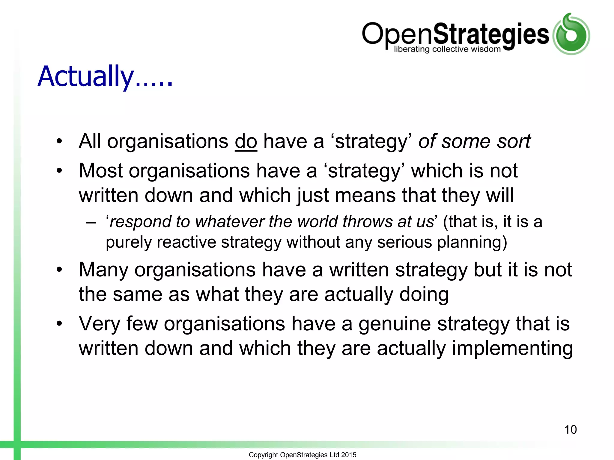 Actually…..
• All organisations do have a ‘strategy’ of some sort
• Most organisations have a ‘strategy’ which is not
written down and which just means that they will
– ‘respond to whatever the world throws at us’ (that is, it is a
purely reactive strategy without any serious planning)
• Many organisations have a written strategy but it is not
the same as what they are actually doing
• Very few organisations have a genuine strategy that is
written down and which they are actually implementing
Copyright OpenStrategies Ltd 2015
10
 
