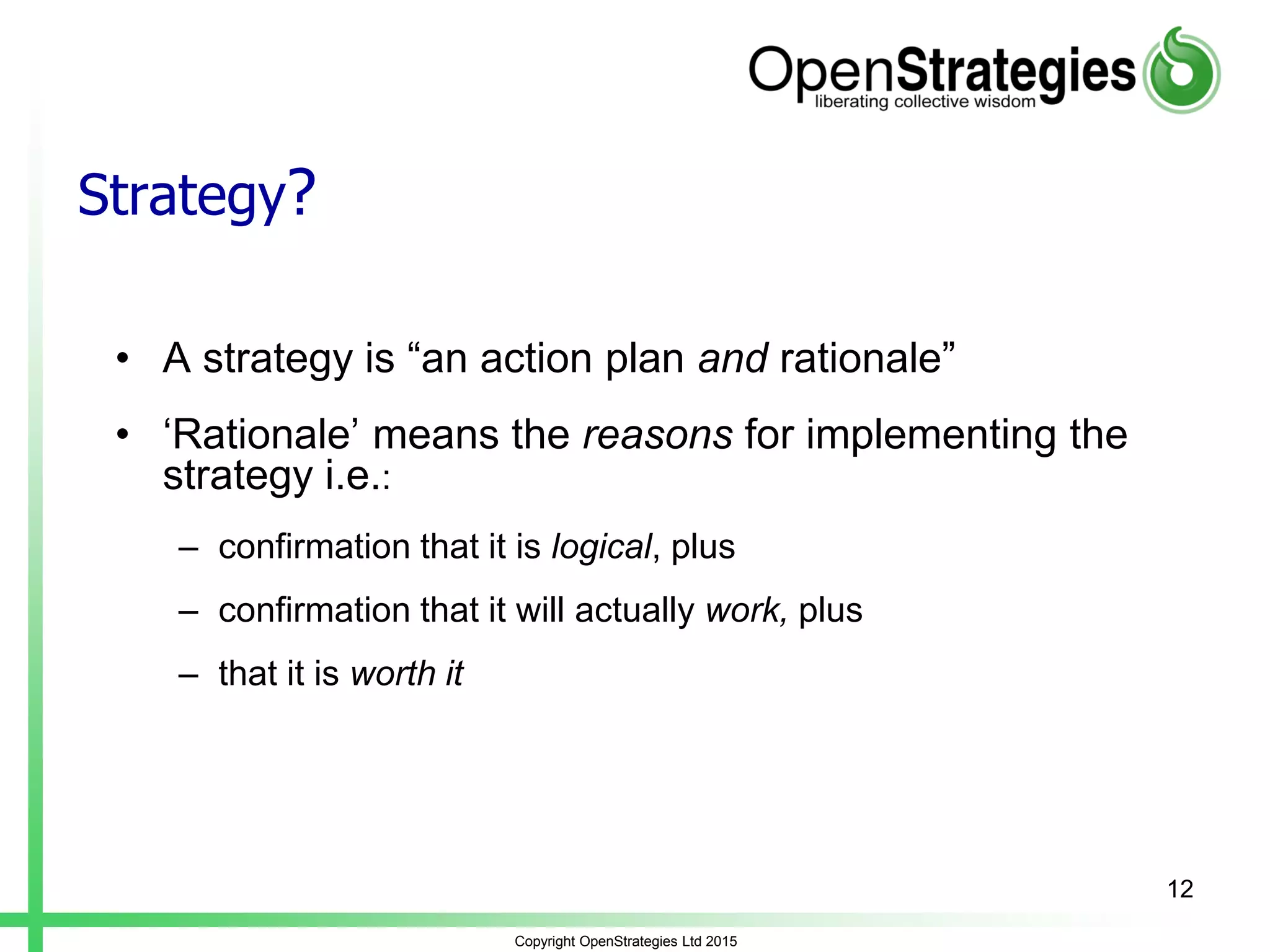 Strategy?
• A strategy is “an action plan and rationale”
• ‘Rationale’ means the reasons for implementing the
strategy i.e.:
– confirmation that it is logical, plus
– confirmation that it will actually work, plus
– that it is worth it
Copyright OpenStrategies Ltd 2015
12
 