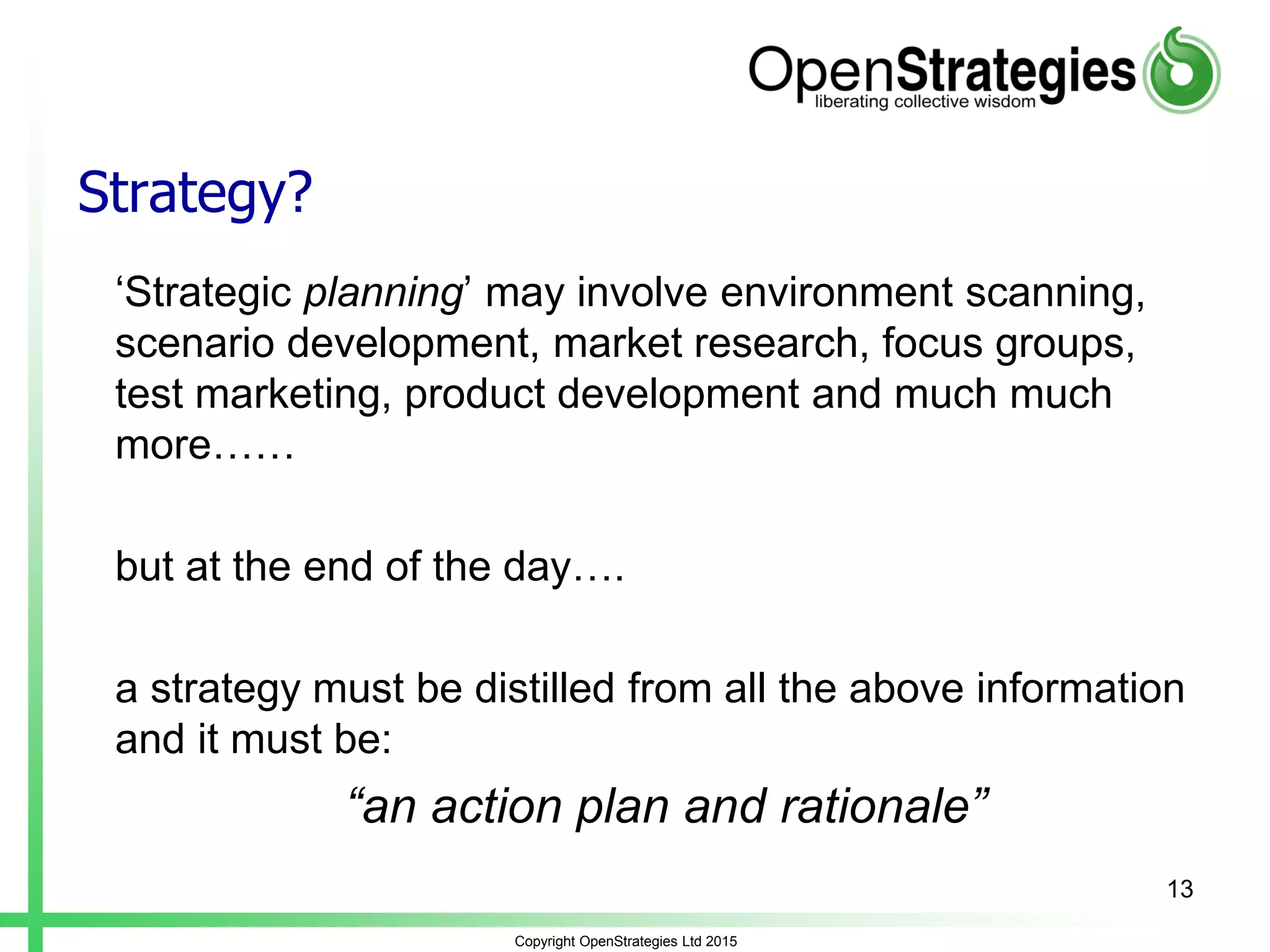 Strategy?
‘Strategic planning’ may involve environment scanning,
scenario development, market research, focus groups,
test marketing, product development and much much
more……
but at the end of the day….
a strategy must be distilled from all the above information
and it must be:
“an action plan and rationale”
Copyright OpenStrategies Ltd 2015
13
 