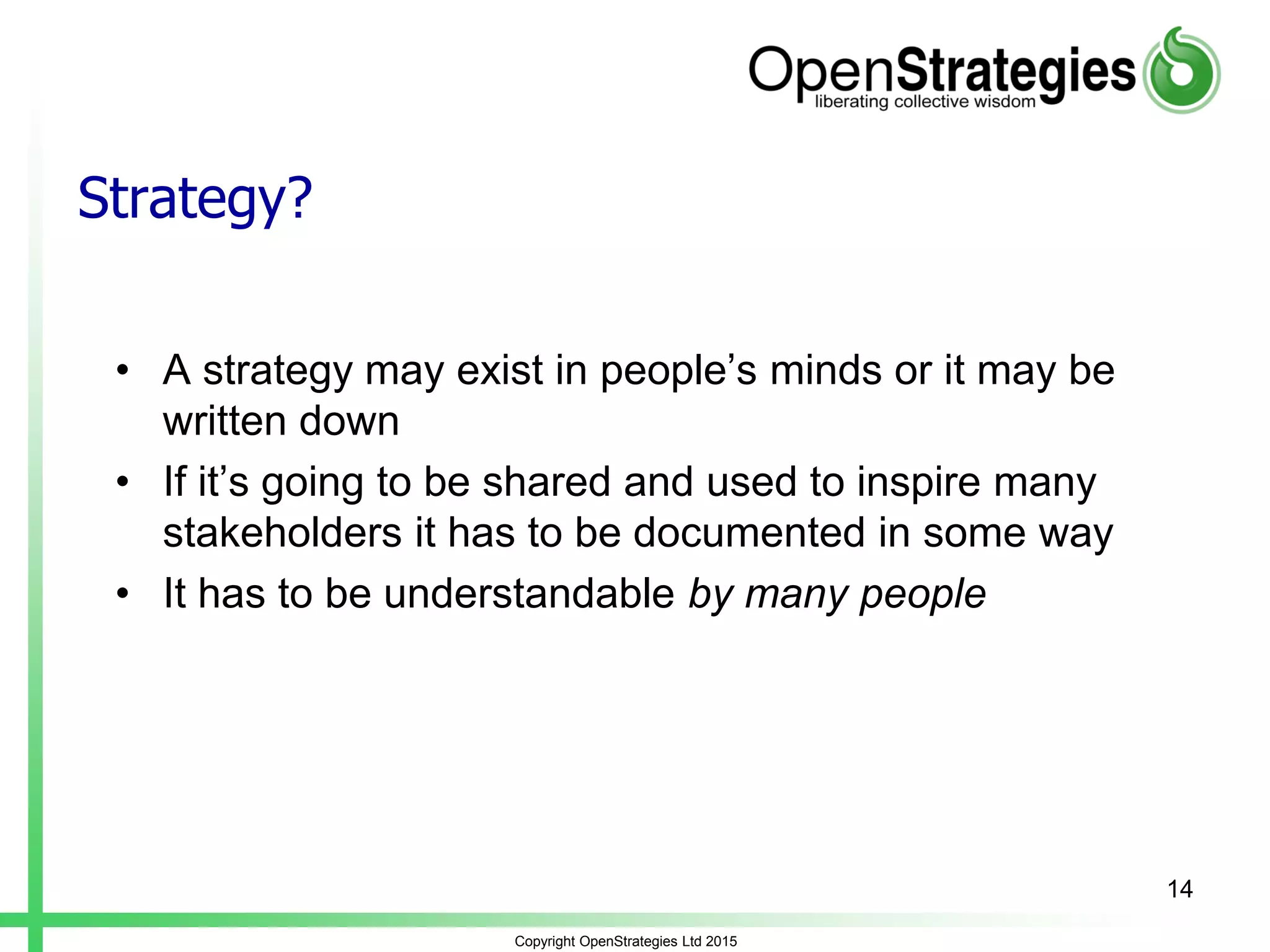 Strategy?
• A strategy may exist in people’s minds or it may be
written down
• If it’s going to be shared and used to inspire many
stakeholders it has to be documented in some way
• It has to be understandable by many people
Copyright OpenStrategies Ltd 2015
14
 