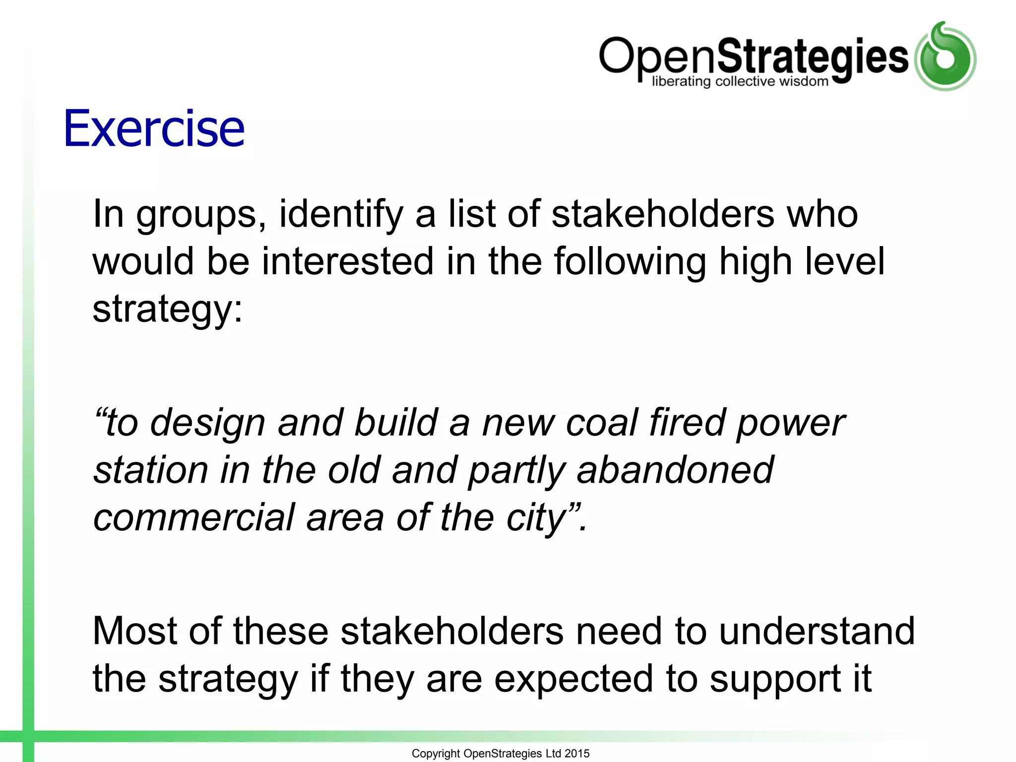 Exercise
In groups, identify a list of stakeholders who
would be interested in the following high level
strategy:
“to design and build a new coal fired power
station in the old and partly abandoned
commercial area of the city”.
Most of these stakeholders need to understand
the strategy if they are expected to support it
Copyright OpenStrategies Ltd 2015
 