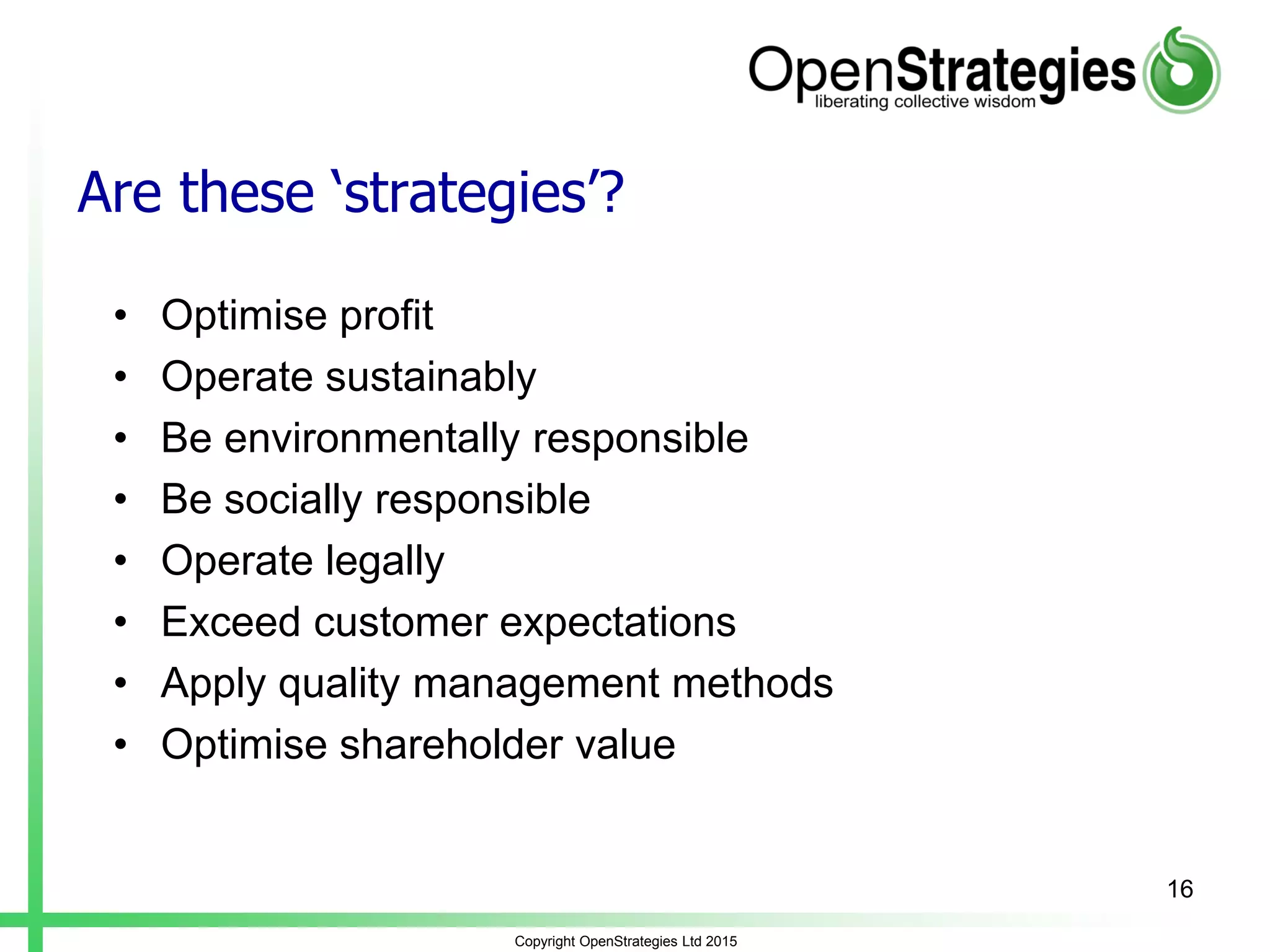 Are these ‘strategies’?
• Optimise profit
• Operate sustainably
• Be environmentally responsible
• Be socially responsible
• Operate legally
• Exceed customer expectations
• Apply quality management methods
• Optimise shareholder value
Copyright OpenStrategies Ltd 2015
16
 