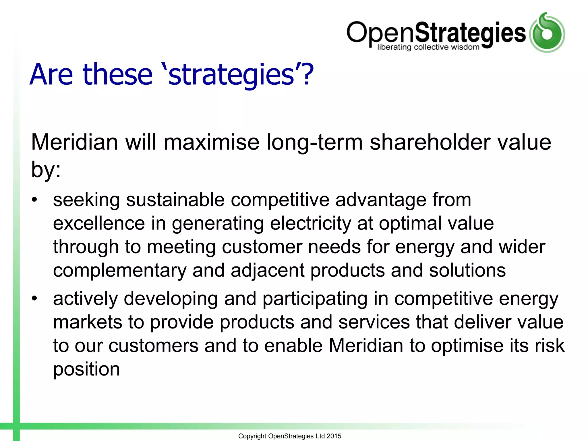 Are these ‘strategies’?
Meridian will maximise long-term shareholder value
by:
• seeking sustainable competitive advantage from
excellence in generating electricity at optimal value
through to meeting customer needs for energy and wider
complementary and adjacent products and solutions
• actively developing and participating in competitive energy
markets to provide products and services that deliver value
to our customers and to enable Meridian to optimise its risk
position
Copyright OpenStrategies Ltd 2015
 