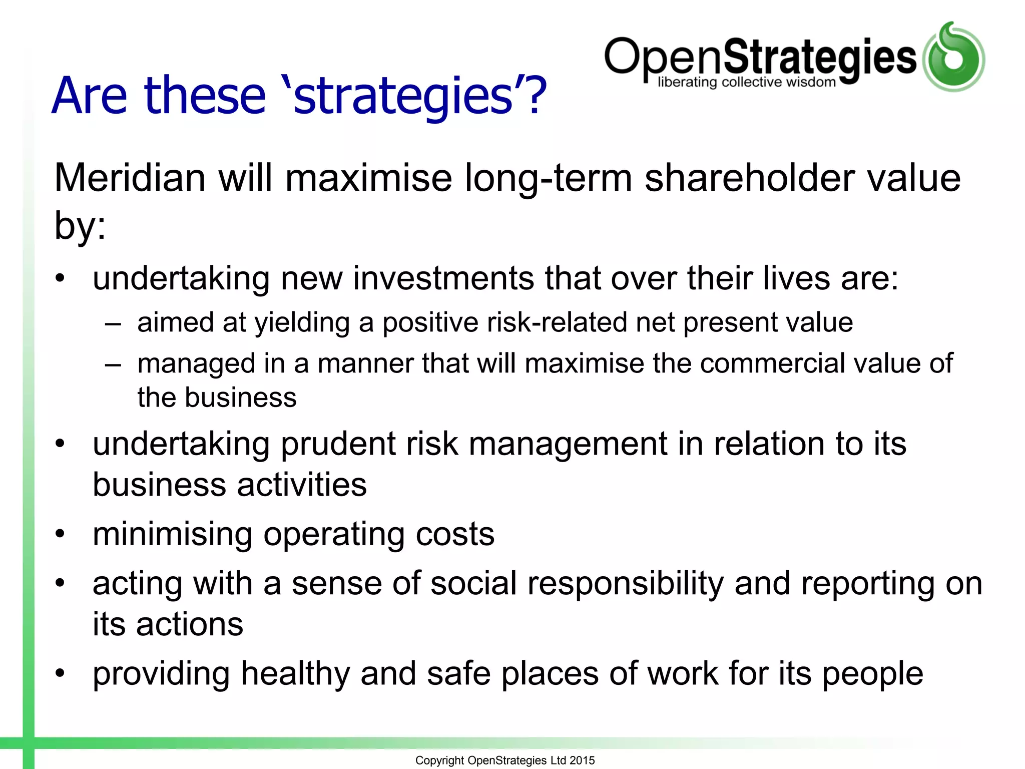 Are these ‘strategies’?
Meridian will maximise long-term shareholder value
by:
• undertaking new investments that over their lives are:
– aimed at yielding a positive risk-related net present value
– managed in a manner that will maximise the commercial value of
the business
• undertaking prudent risk management in relation to its
business activities
• minimising operating costs
• acting with a sense of social responsibility and reporting on
its actions
• providing healthy and safe places of work for its people
Copyright OpenStrategies Ltd 2015
 