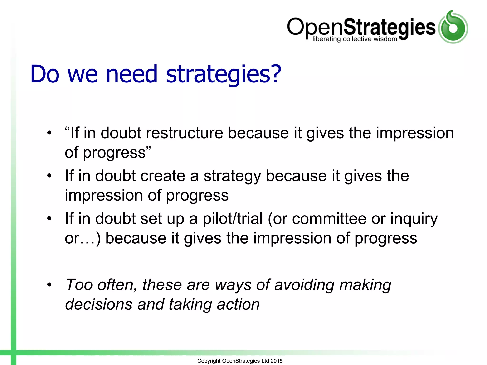 Do we need strategies?
• “If in doubt restructure because it gives the impression
of progress”
• If in doubt create a strategy because it gives the
impression of progress
• If in doubt set up a pilot/trial (or committee or inquiry
or…) because it gives the impression of progress
• Too often, these are ways of avoiding making
decisions and taking action
Copyright OpenStrategies Ltd 2015
 